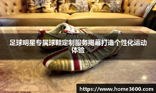 足球明星专属球鞋定制服务揭幕打造个性化运动体验